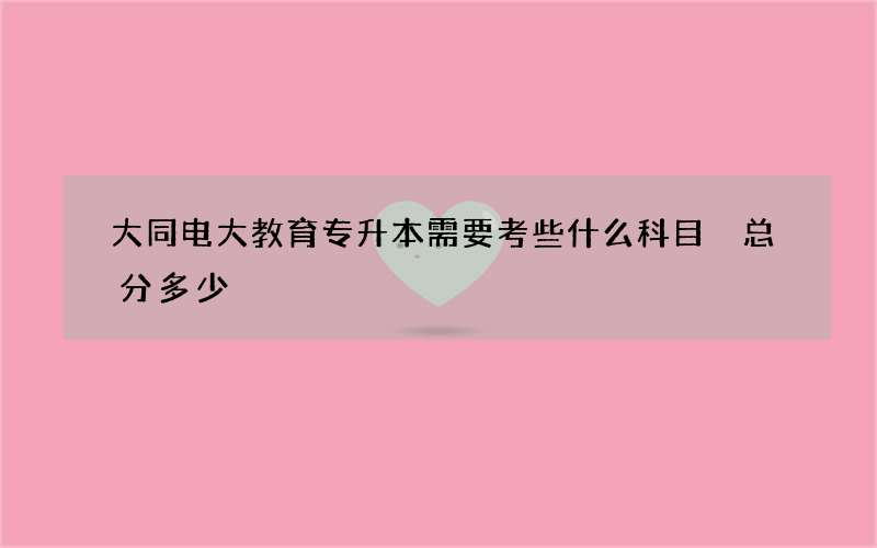 大同电大教育专升本需要考些什么科目 总分多少